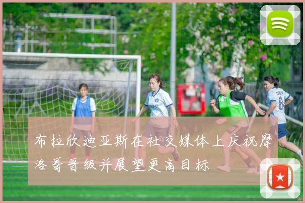 布拉欣迪亚斯在社交媒体上庆祝摩洛哥晋级并展望更高目标