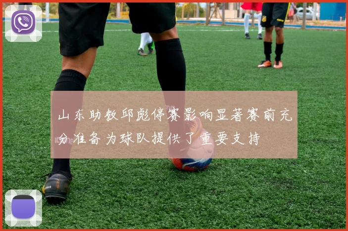 山东助教邱彪停赛影响显著赛前充分准备为球队提供了重要支持