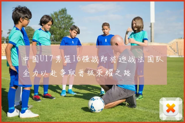 中国U17男篮16强战即将迎战法国队全力以赴争取晋级荣耀之路