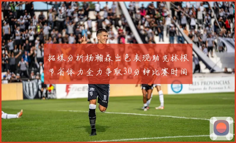 拓媒分析杨瀚森出色表现助克林根节省体力全力争取30分钟比赛时间