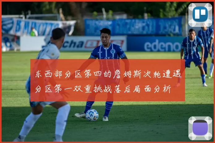 东西部分区第四的詹姆斯次轮遭遇分区第一双重挑战落后局面分析