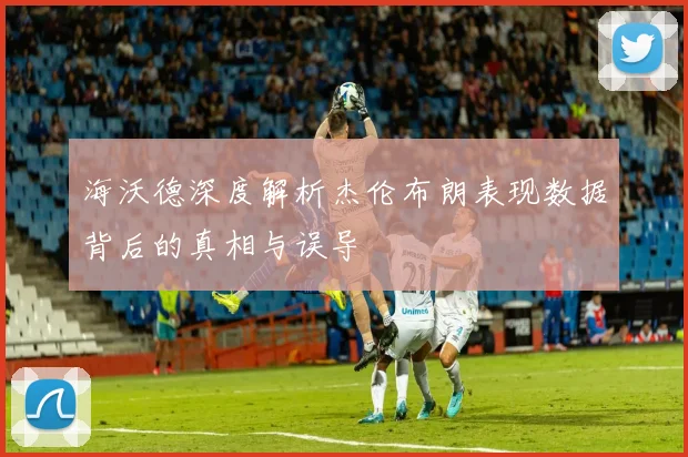 海沃德深度解析杰伦布朗表现数据背后的真相与误导