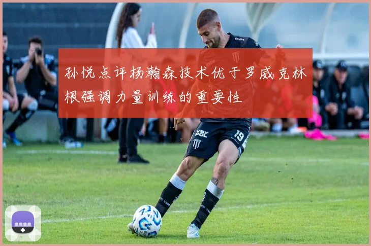 孙悦点评杨瀚森技术优于罗威克林根强调力量训练的重要性