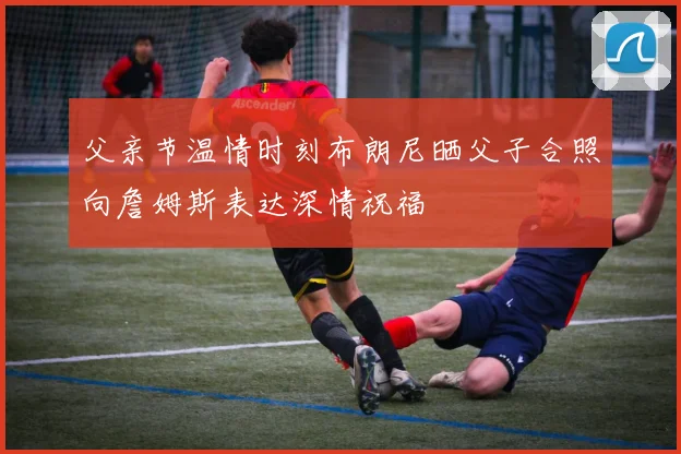 父亲节温情时刻布朗尼晒父子合照向詹姆斯表达深情祝福