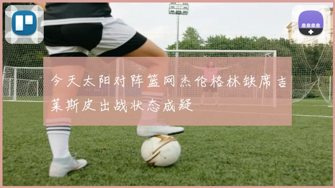 今天太阳对阵篮网杰伦格林缺席吉莱斯皮出战状态成疑