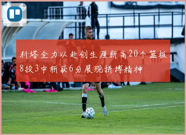 科塔全力以赴创生涯新高20个篮板8投3中斩获6分展现拼搏精神