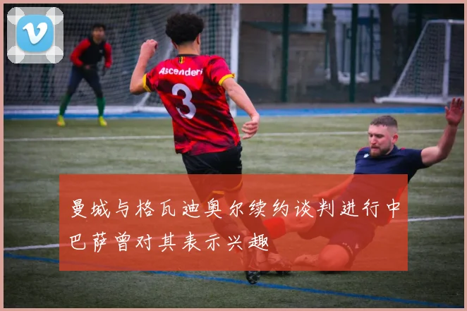 曼城与格瓦迪奥尔续约谈判进行中巴萨曾对其表示兴趣