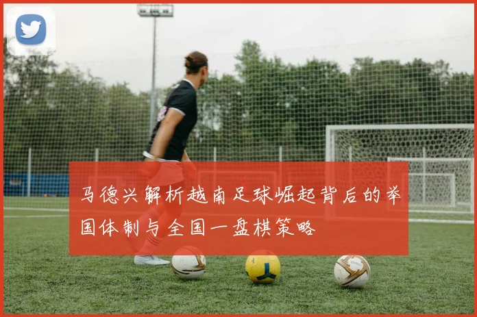 马德兴解析越南足球崛起背后的举国体制与全国一盘棋策略