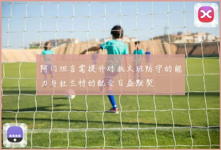 阿门坦言需提升对抗文班防守的能力与杜兰特的配合日益默契