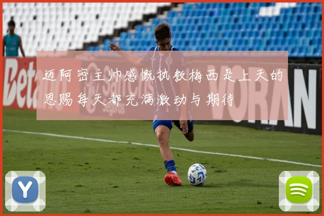 迈阿密主帅感慨执教梅西是上天的恩赐每天都充满激动与期待