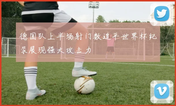 德国队上半场射门数追平世界杯纪录展现强大攻击力