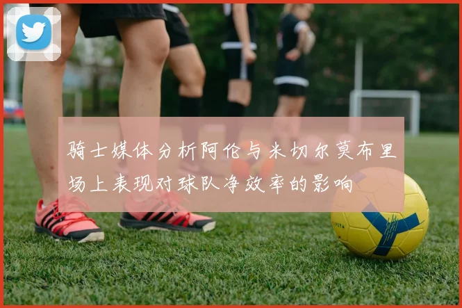 骑士媒体分析阿伦与米切尔莫布里场上表现对球队净效率的影响