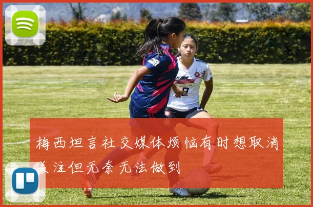 梅西坦言社交媒体烦恼有时想取消关注但无奈无法做到