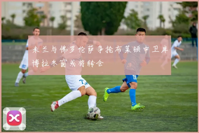 米兰与佛罗伦萨争抢布莱顿中卫库博拉冬窗或将转会