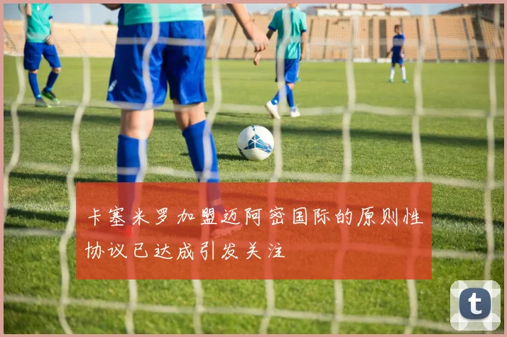 卡塞米罗加盟迈阿密国际的原则性协议已达成引发关注