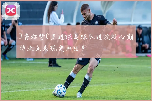B费称赞C罗进球是球队进攻核心期待未来表现更加出色