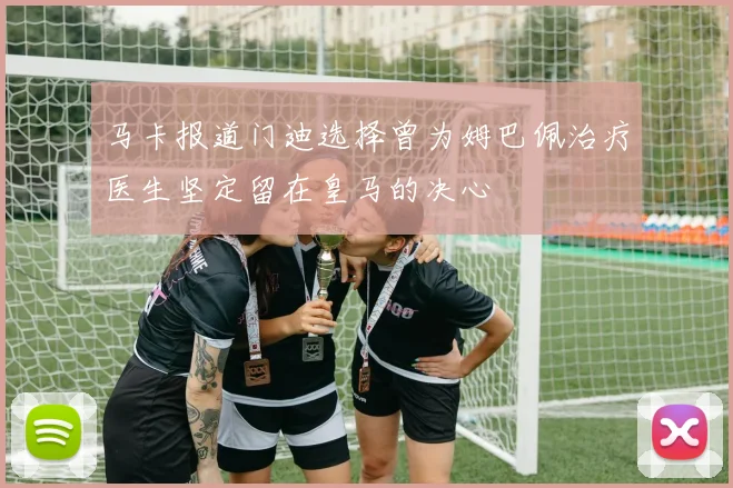 马卡报道门迪选择曾为姆巴佩治疗医生坚定留在皇马的决心