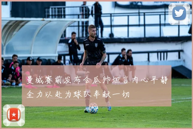曼城赛前发布会瓜帅坦言内心平静全力以赴为球队奉献一切