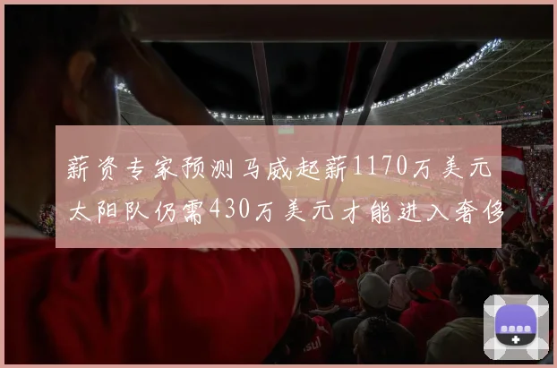 薪资专家预测马威起薪1170万美元太阳队仍需430万美元才能进入奢侈税