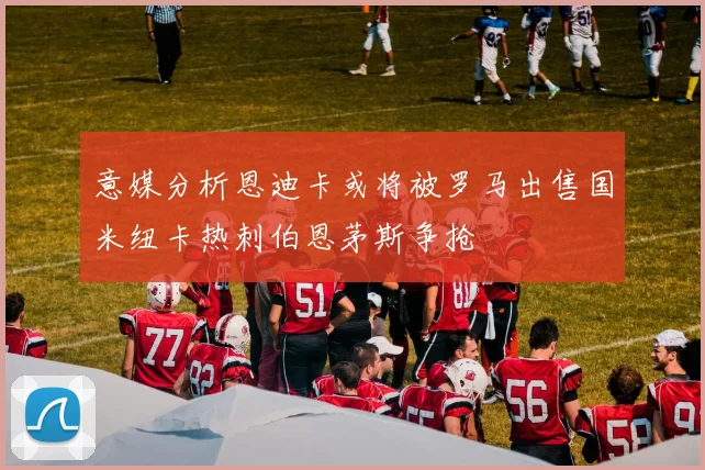 意媒分析恩迪卡或将被罗马出售国米纽卡热刺伯恩茅斯争抢
