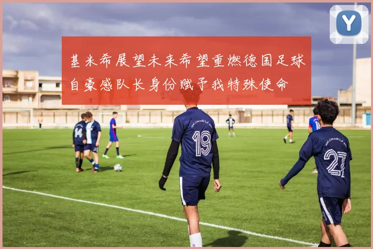 基米希展望未来希望重燃德国足球自豪感队长身份赋予我特殊使命