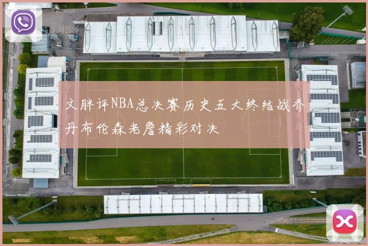 文胖评NBA总决赛历史五大终结战乔丹布伦森老詹精彩对决