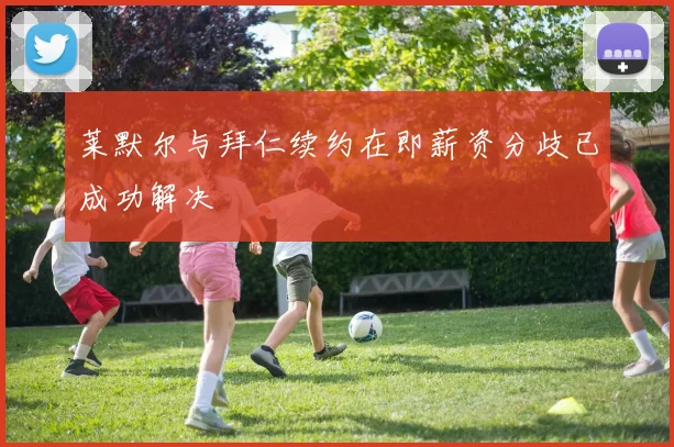 莱默尔与拜仁续约在即薪资分歧已成功解决