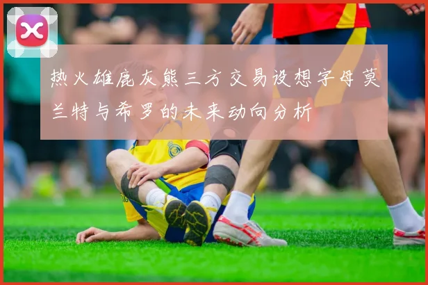 热火雄鹿灰熊三方交易设想字母莫兰特与希罗的未来动向分析